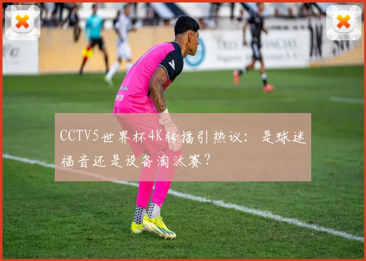 CCTV5世界杯4K转播引热议：是球迷福音还是设备淘汰赛？