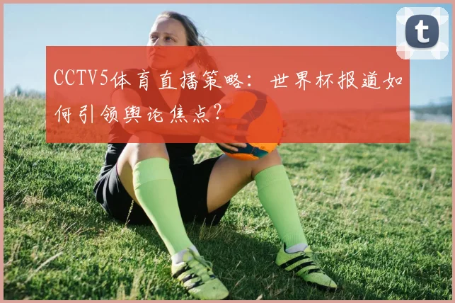 CCTV5体育直播策略:世界杯报道如何引领舆论焦点?
