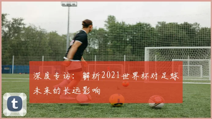 深度专访：解析2021世界杯对足球未来的长远影响