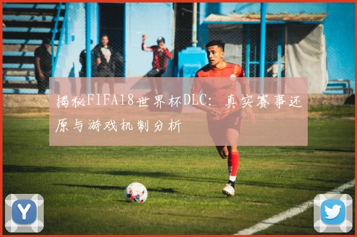 揭秘FIFA18世界杯DLC：真实赛事还原与游戏机制分析