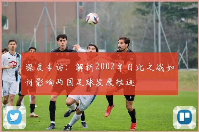 深度专访:解析2002年日比之战如何影响两国足球发展轨迹