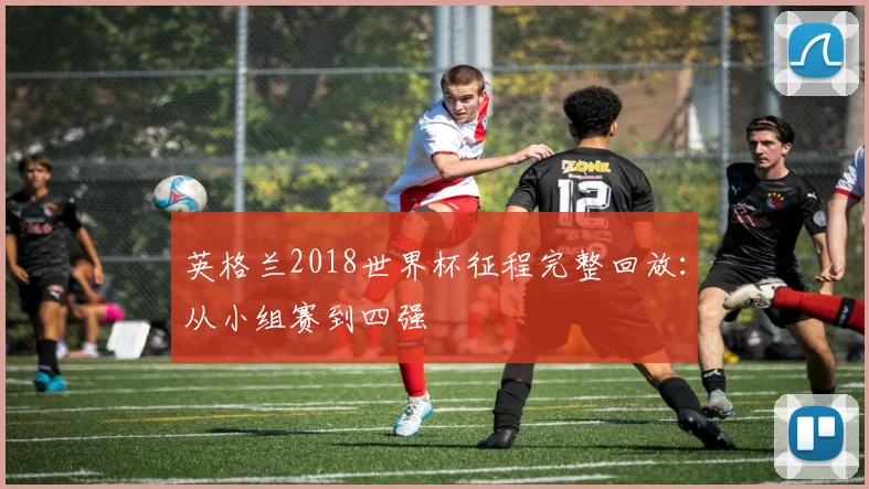 英格兰2018世界杯征程完整回放:从小组赛到四强