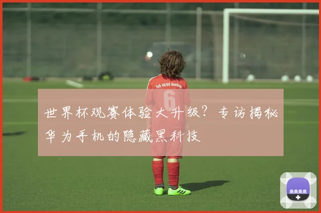 世界杯观赛体验大升级？专访揭秘华为手机的隐藏黑科技