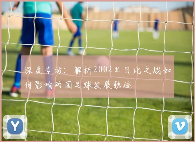 深度专访：解析2002年日比之战如何影响两国足球发展轨迹