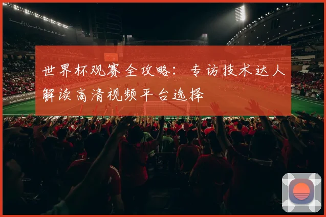 世界杯观赛全攻略：专访技术达人解读高清视频平台选择