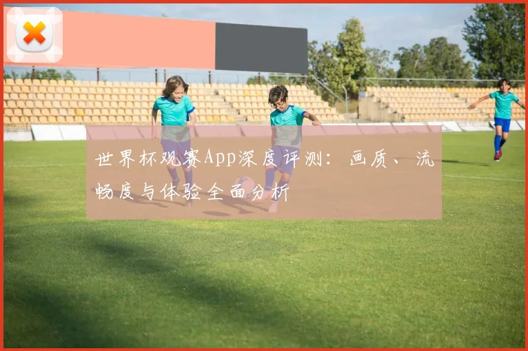 世界杯观赛App深度评测：画质、流畅度与体验全面分析