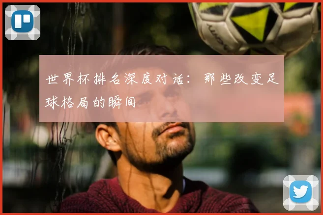 世界杯排名深度对话:那些改变足球格局的瞬间
