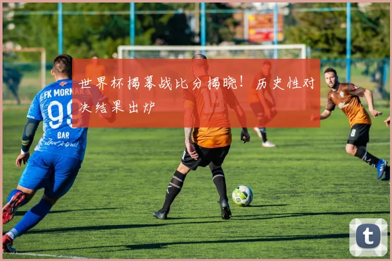 世界杯揭幕战比分揭晓!历史性对决结果出炉