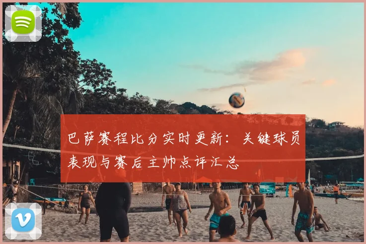 巴萨赛程比分实时更新：关键球员表现与赛后主帅点评汇总