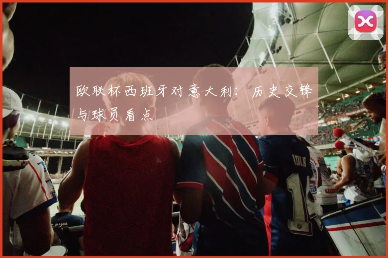 欧联杯西班牙对意大利:历史交锋与球员看点
