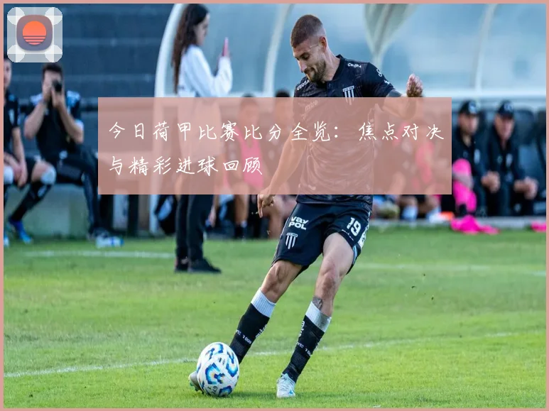 今日荷甲比赛比分全览：焦点对决与精彩进球回顾