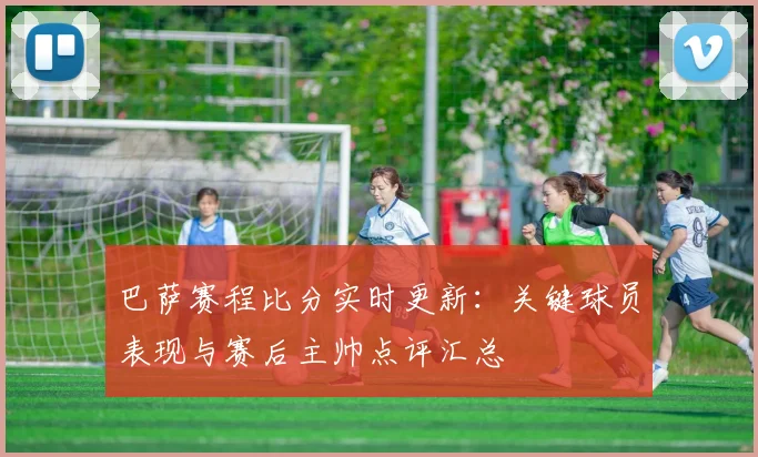 巴萨赛程比分实时更新：关键球员表现与赛后主帅点评汇总