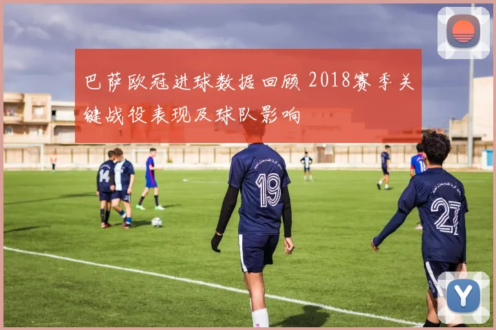 巴萨欧冠进球数据回顾 2018赛季关键战役表现及球队影响