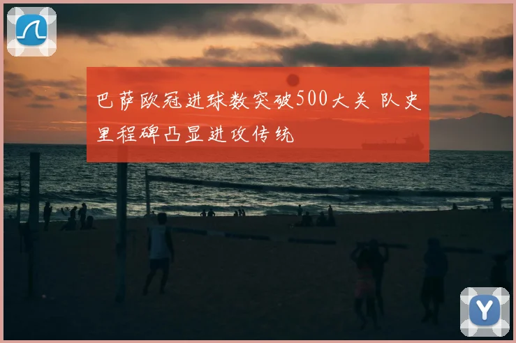 巴萨欧冠进球数突破500大关 队史里程碑凸显进攻传统