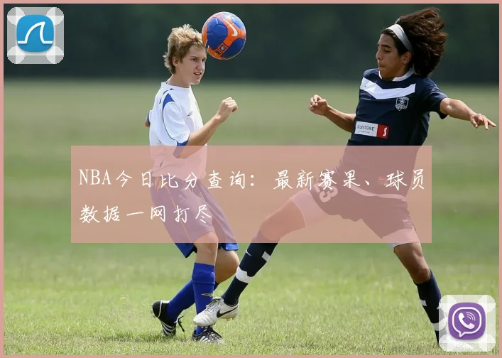 NBA今日比分查询：最新赛果、球员数据一网打尽
