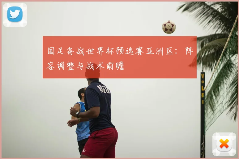 国足备战世界杯预选赛亚洲区：阵容调整与战术前瞻