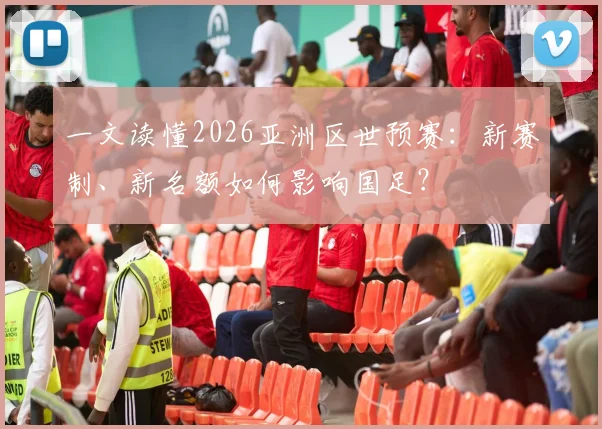一文读懂2026亚洲区世预赛:新赛制、新名额如何影响国足?
