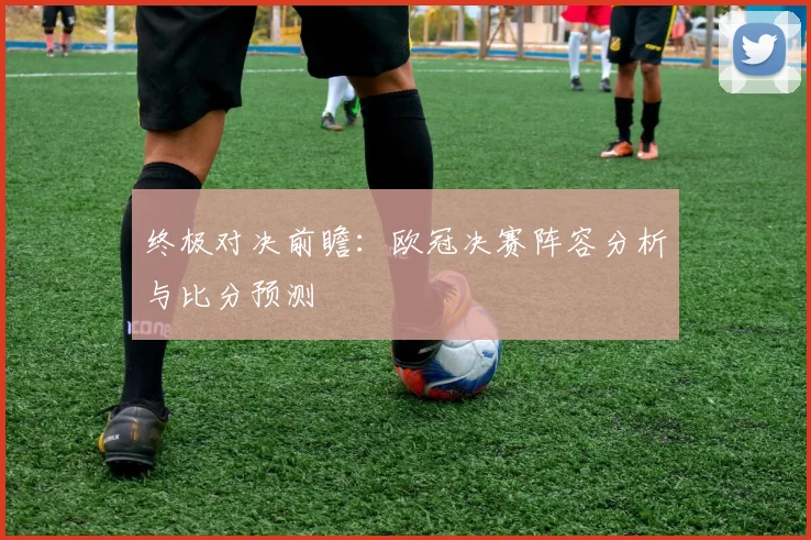 终极对决前瞻：欧冠决赛阵容分析与比分预测