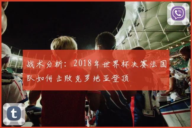 战术分析:2018年世界杯决赛法国队如何击败克罗地亚登顶