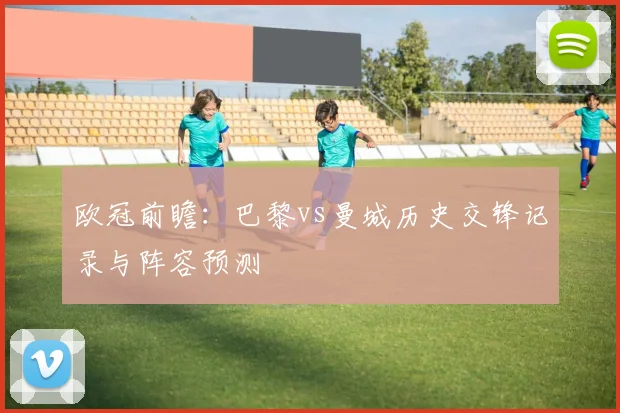 欧冠前瞻:巴黎vs曼城历史交锋记录与阵容预测