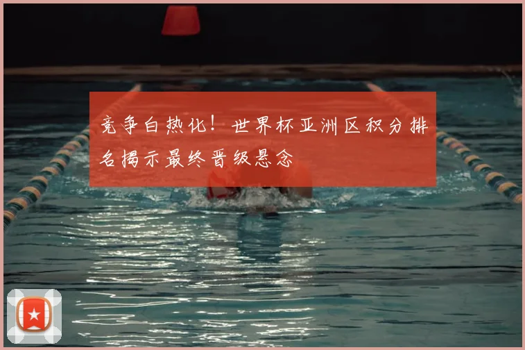竞争白热化！世界杯亚洲区积分排名揭示最终晋级悬念